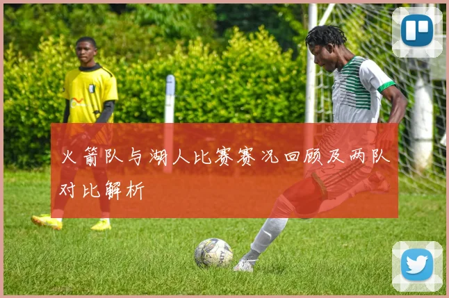 火箭队与湖人比赛赛况回顾及两队对比解析