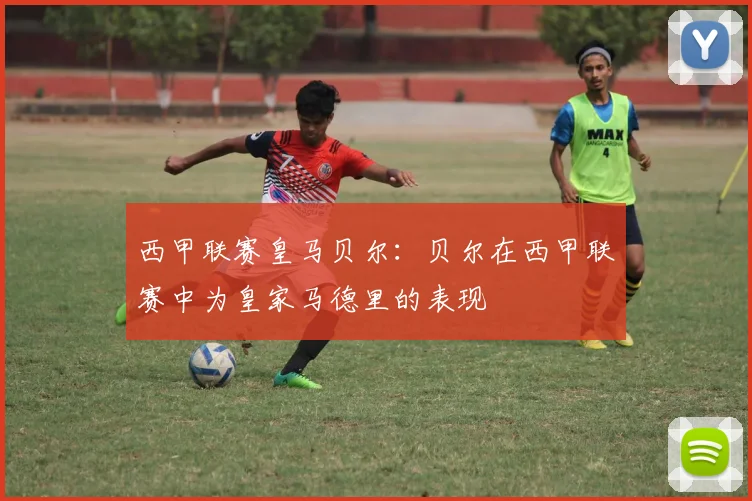 西甲联赛皇马贝尔：贝尔在西甲联赛中为皇家马德里的表现