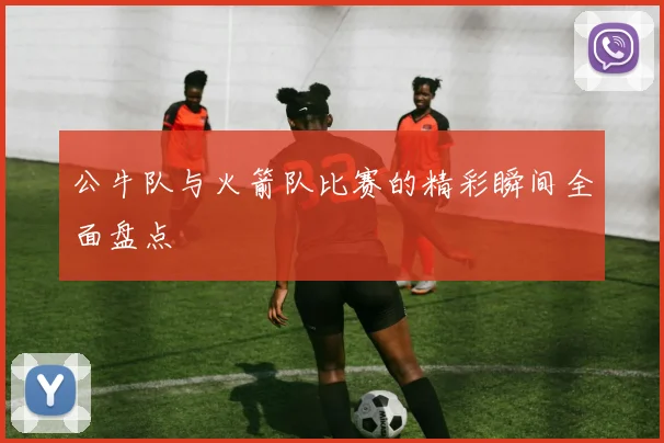 公牛队与火箭队比赛的精彩瞬间全面盘点