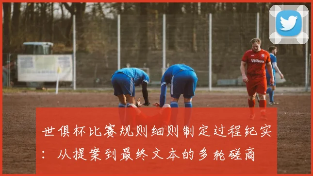 世俱杯比赛规则细则制定过程纪实：从提案到最终文本的多轮磋商