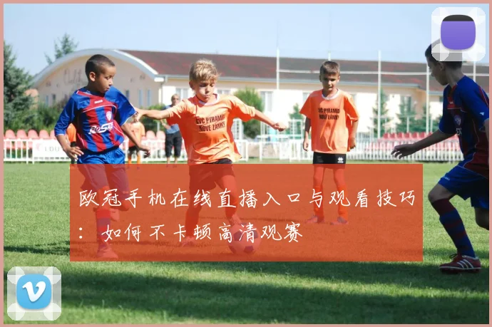 欧冠手机在线直播入口与观看技巧:如何不卡顿高清观赛